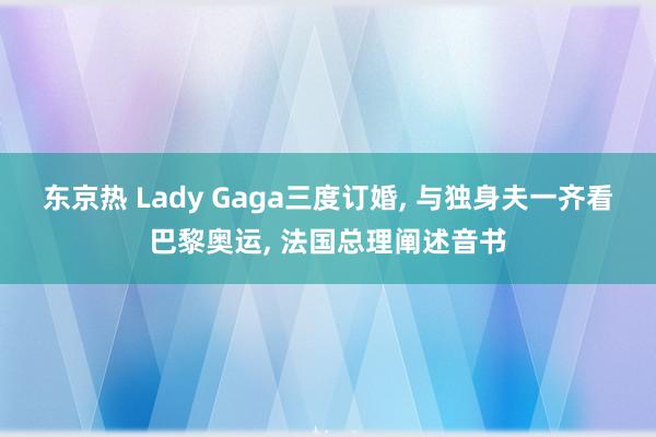 东京热 Lady Gaga三度订婚, 与独身夫一齐看巴黎奥运, 法国总理阐述音书