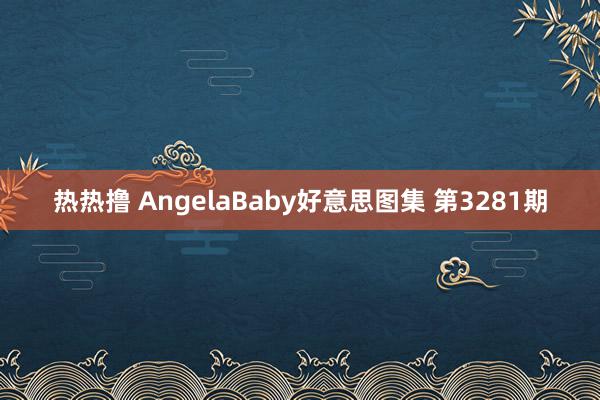 热热撸 AngelaBaby好意思图集 第3281期