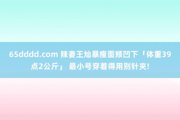 65dddd.com 辣妻王灿暴瘦面颊凹下「体重39点2公斤」 最小号穿着得用别针夹!