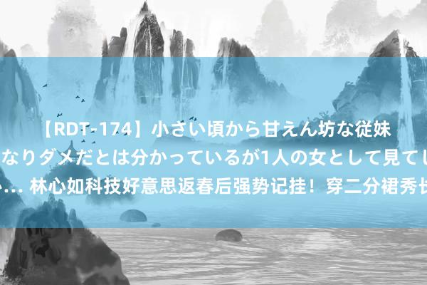 【RDT-174】小さい頃から甘えん坊な従妹の発育途中の躰が気になりダメだとは分かっているが1人の女として見てしまい… 林心如科技好意思返春后强势记挂！穿二分裙秀长腿，差点走光只可用抱枕挡住