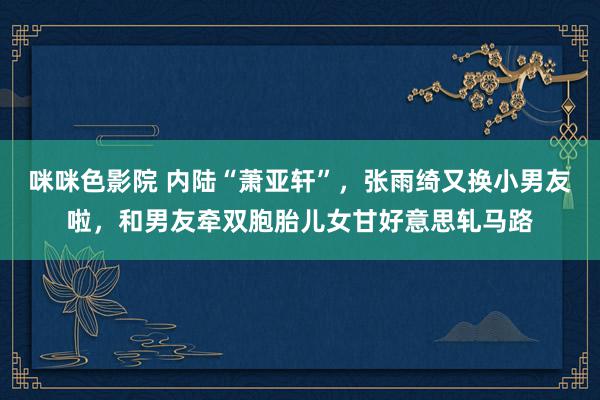 咪咪色影院 内陆“萧亚轩”，张雨绮又换小男友啦，和男友牵双胞胎儿女甘好意思轧马路