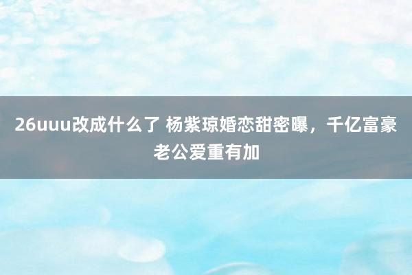 26uuu改成什么了 杨紫琼婚恋甜密曝，千亿富豪老公爱重有加