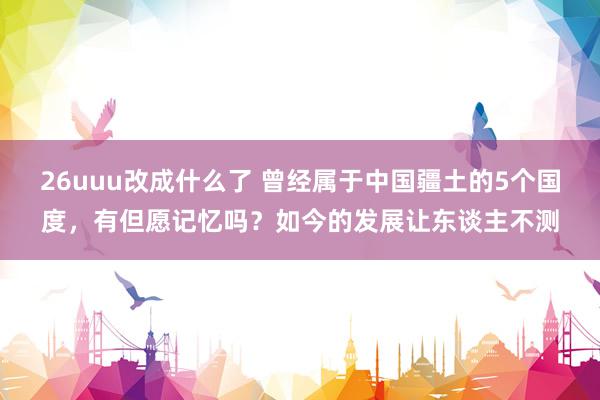 26uuu改成什么了 曾经属于中国疆土的5个国度，有但愿记忆吗？如今的发展让东谈主不测