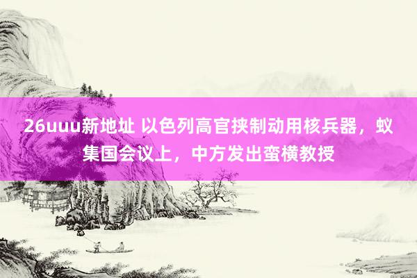 26uuu新地址 以色列高官挟制动用核兵器，蚁集国会议上，中方发出蛮横教授