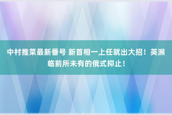 中村推菜最新番号 新首相一上任就出大招！英濒临前所未有的俄式抑止！