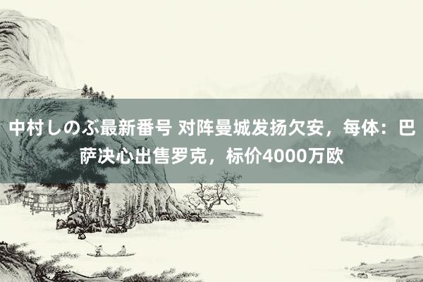 中村しのぶ最新番号 对阵曼城发扬欠安，每体：巴萨决心出售罗克，标价4000万欧