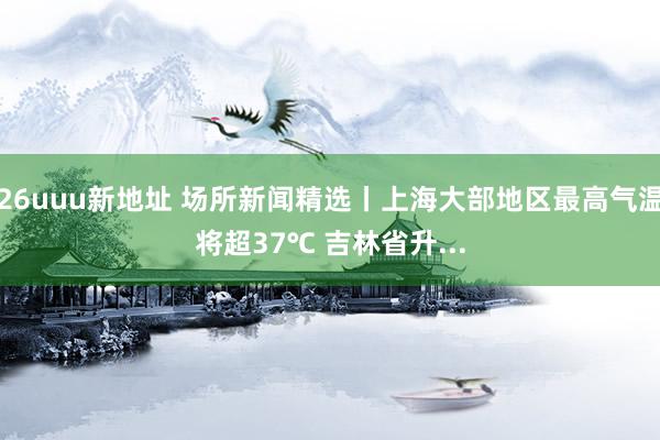 26uuu新地址 场所新闻精选丨上海大部地区最高气温将超37℃ 吉林省升...