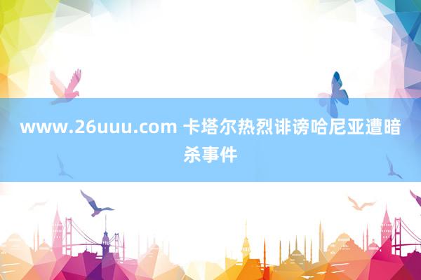 www.26uuu.com 卡塔尔热烈诽谤哈尼亚遭暗杀事件