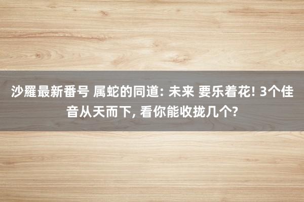 沙羅最新番号 属蛇的同道: 未来 要乐着花! 3个佳音从天而下, 看你能收拢几个?