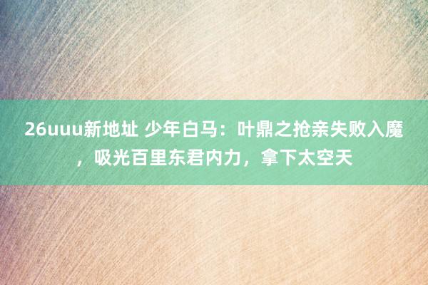 26uuu新地址 少年白马：叶鼎之抢亲失败入魔，吸光百里东君内力，拿下太空天