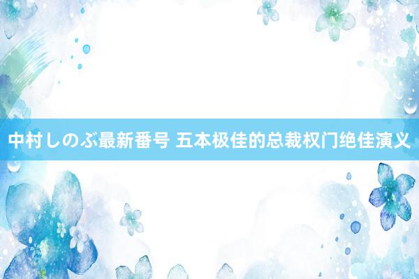 中村しのぶ最新番号 五本极佳的总裁权门绝佳演义