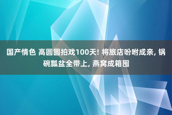 国产情色 高圆圆拍戏100天! 将旅店吩咐成亲, 锅碗瓢盆全带上, 燕窝成箱囤