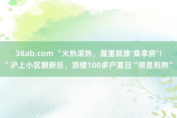 38ab.com “火热滚热，屋里就像‘桑拿房’！”沪上小区翻新后，顶楼100多户夏日“很是煎熬”