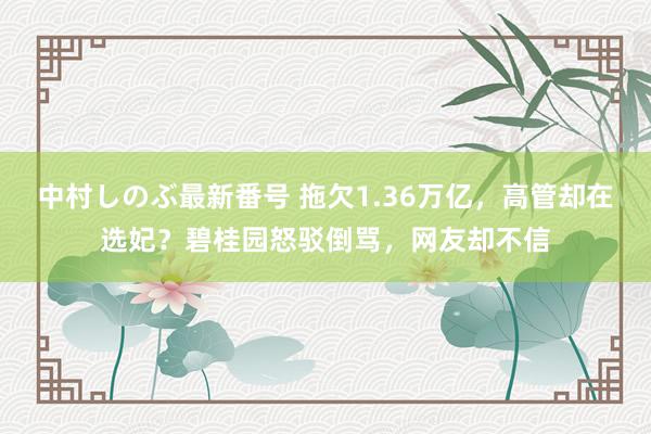 中村しのぶ最新番号 拖欠1.36万亿，高管却在选妃？碧桂园怒驳倒骂，网友却不信