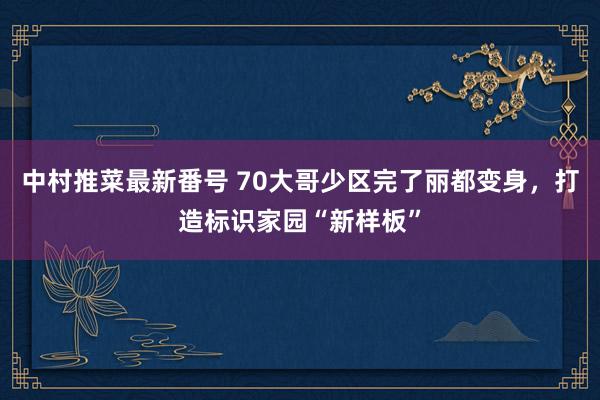 中村推菜最新番号 70大哥少区完了丽都变身，打造标识家园“新样板”