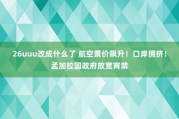 26uuu改成什么了 航空票价飙升！口岸拥挤！孟加拉国政府放宽宵禁