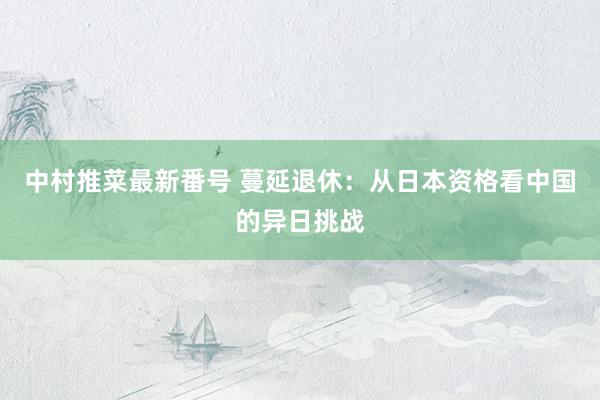 中村推菜最新番号 蔓延退休：从日本资格看中国的异日挑战