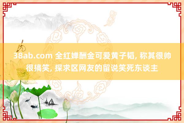 38ab.com 全红婵酬金可爱黄子韬, 称其很帅很搞笑, 探求区网友的留说笑死东谈主