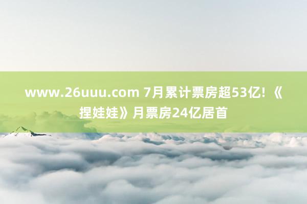 www.26uuu.com 7月累计票房超53亿! 《捏娃娃》月票房24亿居首