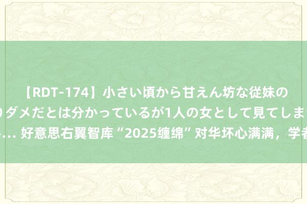 【RDT-174】小さい頃から甘えん坊な従妹の発育途中の躰が気になりダメだとは分かっているが1人の女として見てしまい… 好意思右翼智库“2025缠绵”对华坏心满满，学者：中国需作念好充分准备