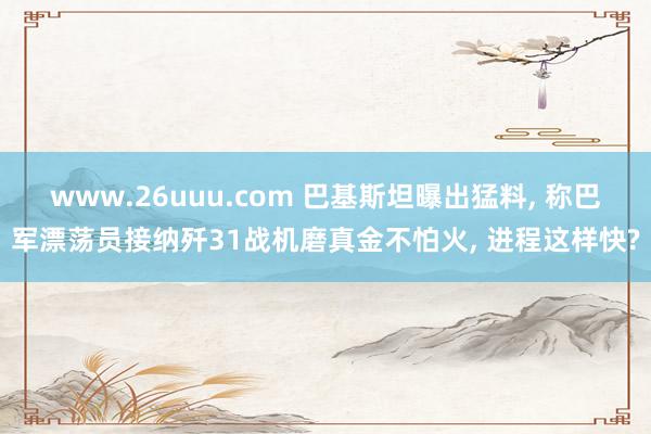 www.26uuu.com 巴基斯坦曝出猛料, 称巴军漂荡员接纳歼31战机磨真金不怕火, 进程这样快?