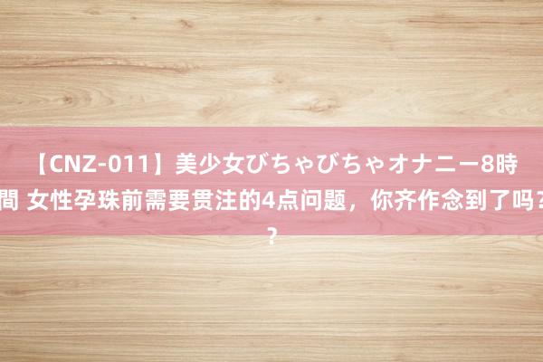 【CNZ-011】美少女びちゃびちゃオナニー8時間 女性孕珠前需要贯注的4点问题，你齐作念到了吗？