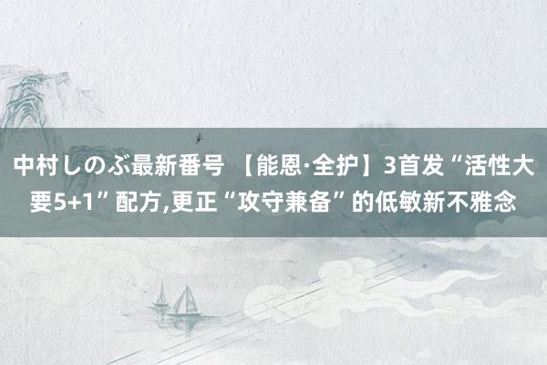 中村しのぶ最新番号 【能恩·全护】3首发“活性大要5+1”配方,更正“攻守兼备”的低敏新不雅念