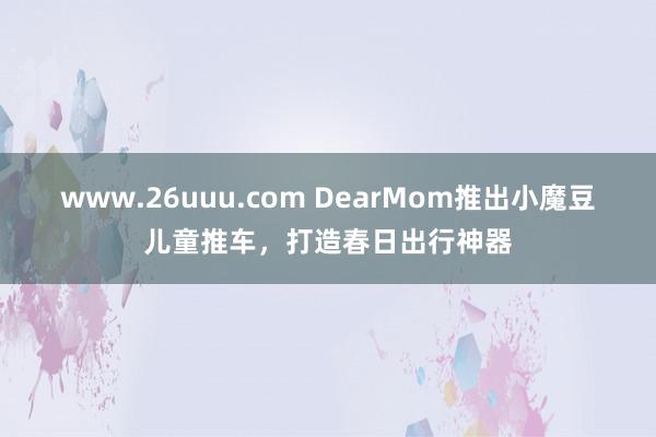 www.26uuu.com DearMom推出小魔豆儿童推车，打造春日出行神器