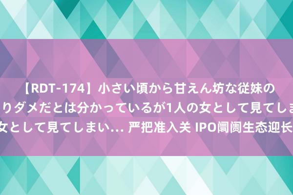 【RDT-174】小さい頃から甘えん坊な従妹の発育途中の躰が気になりダメだとは分かっているが1人の女として見てしまい… 严把准入关 IPO阛阓生态迎长远变革