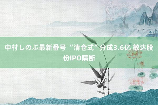 中村しのぶ最新番号 “清仓式”分成3.6亿 敏达股份IPO隔断