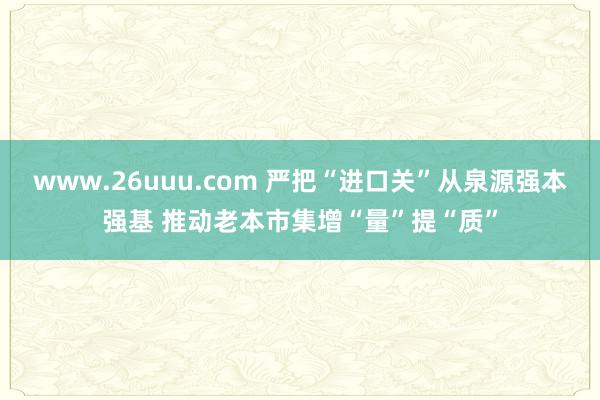 www.26uuu.com 严把“进口关”从泉源强本强基 推动老本市集增“量”提“质”