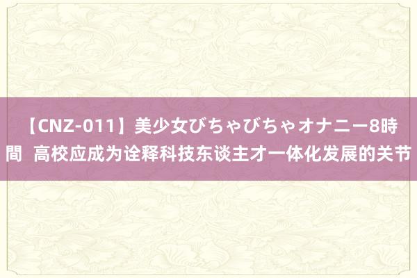 【CNZ-011】美少女びちゃびちゃオナニー8時間  高校应成为诠释科技东谈主才一体化发展的关节