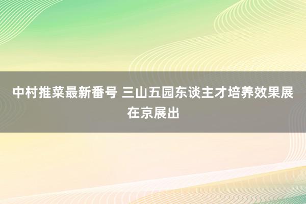 中村推菜最新番号 三山五园东谈主才培养效果展在京展出