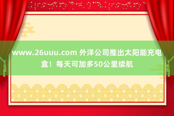 www.26uuu.com 外洋公司推出太阳能充电盒！每天可加多50公里续航