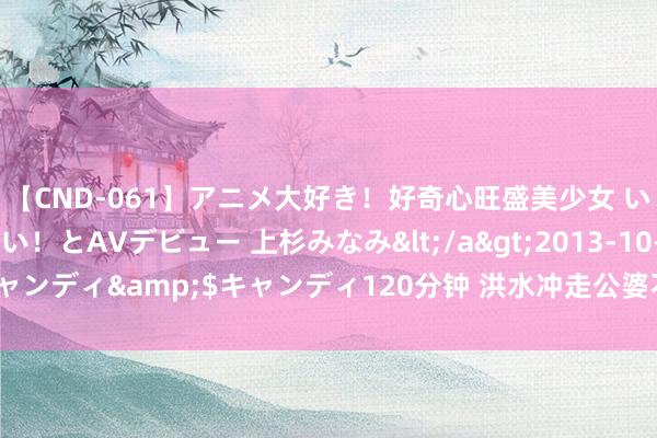 【CND-061】アニメ大好き！好奇心旺盛美少女 いろんなHを経験したい！とAVデビュー 上杉みなみ</a>2013-10-01キャンディ&$キャンディ120分钟 洪水冲走公婆不知所终，儿媳欣喜不已！