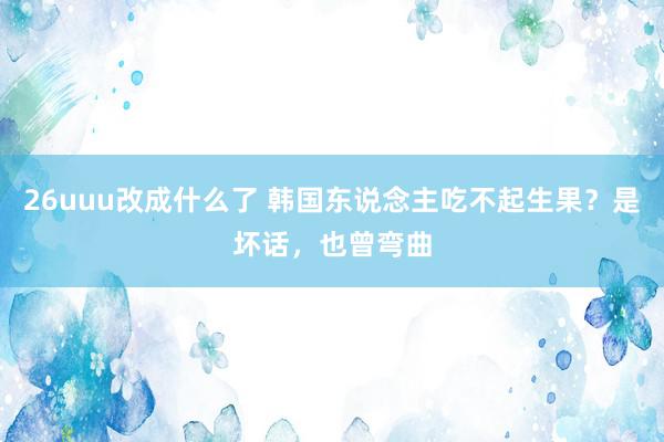 26uuu改成什么了 韩国东说念主吃不起生果？是坏话，也曾弯曲