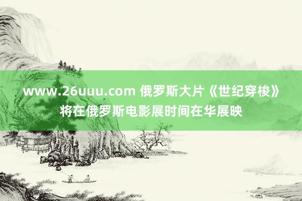 www.26uuu.com 俄罗斯大片《世纪穿梭》将在俄罗斯电影展时间在华展映