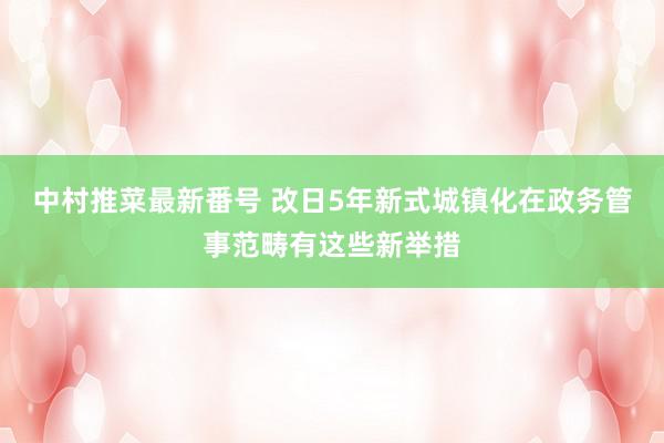 中村推菜最新番号 改日5年新式城镇化在政务管事范畴有这些新举措