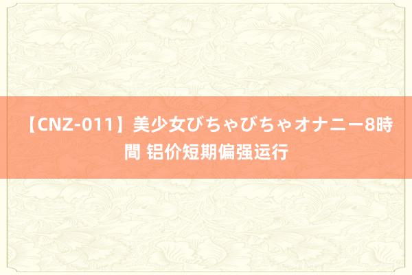 【CNZ-011】美少女びちゃびちゃオナニー8時間 铝价短期偏强运行