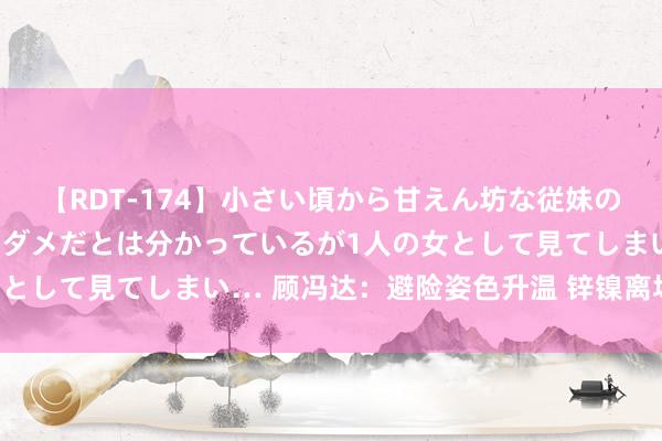 【RDT-174】小さい頃から甘えん坊な従妹の発育途中の躰が気になりダメだとは分かっているが1人の女として見てしまい… 顾冯达：避险姿色升温 锌镍离场不雅望