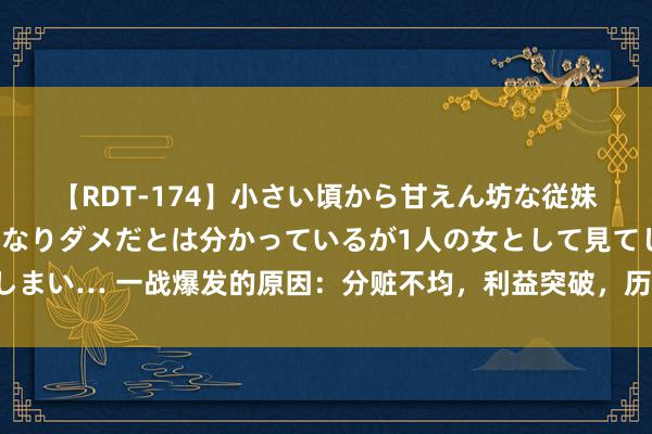 【RDT-174】小さい頃から甘えん坊な従妹の発育途中の躰が気になりダメだとは分かっているが1人の女として見てしまい… 一战爆发的原因：分赃不均，利益突破，历史比你念念象的还要复杂