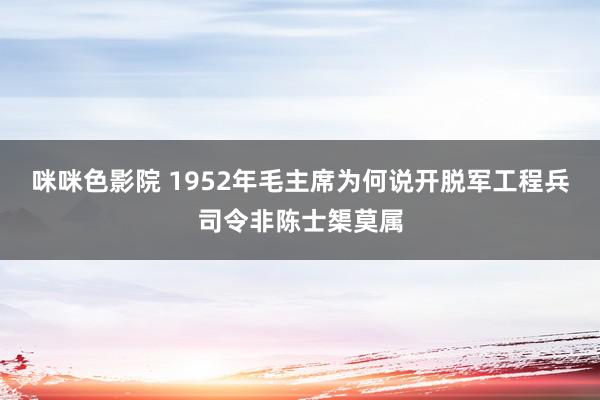 咪咪色影院 1952年毛主席为何说开脱军工程兵司令非陈士榘莫属