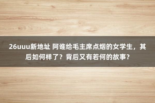 26uuu新地址 阿谁给毛主席点烟的女学生，其后如何样了？背后又有若何的故事？