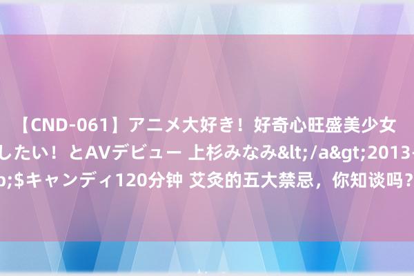 【CND-061】アニメ大好き！好奇心旺盛美少女 いろんなHを経験したい！とAVデビュー 上杉みなみ</a>2013-10-01キャンディ&$キャンディ120分钟 艾灸的五大禁忌，你知谈吗？三伏天念念要艾灸的东谈主，先了解一下