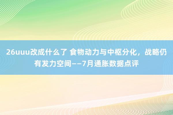 26uuu改成什么了 食物动力与中枢分化，战略仍有发力空间——7月通胀数据点评