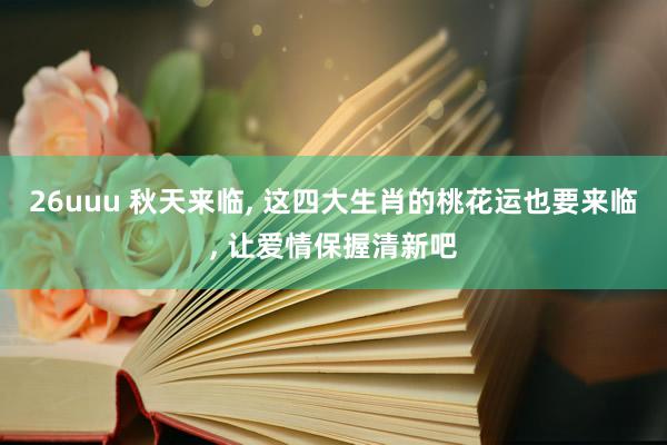 26uuu 秋天来临, 这四大生肖的桃花运也要来临, 让爱情保握清新吧