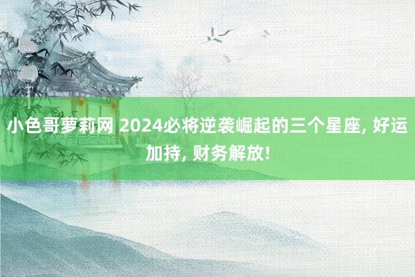 小色哥萝莉网 2024必将逆袭崛起的三个星座, 好运加持, 财务解放!