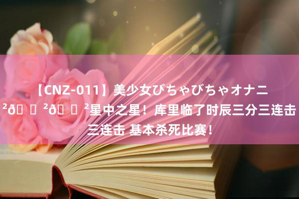 【CNZ-011】美少女びちゃびちゃオナニー8時間 😲😲😲星中之星！库里临了时辰三分三连击 基本杀死比赛！