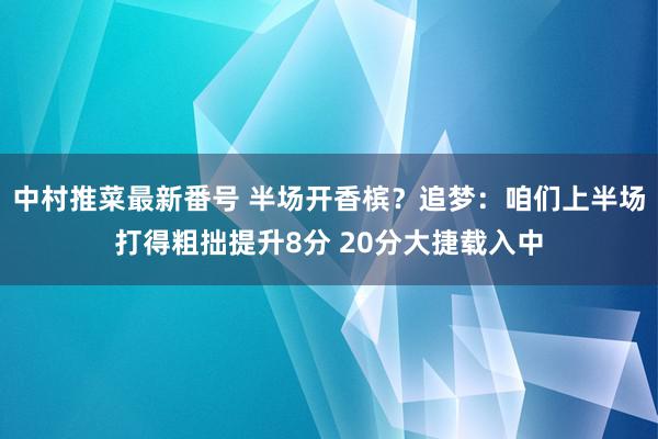 中村推菜最新番号 半场开香槟？追梦：咱们上半场打得粗拙提升8分 20分大捷载入中