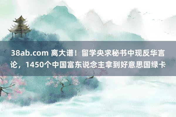 38ab.com 离大谱！留学央求秘书中现反华言论，1450个中国富东说念主拿到好意思国绿卡